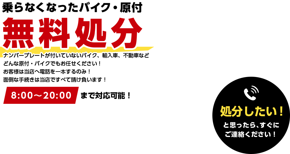 乗らなくなったバイク・原付無料処分 ナンバープレートが付いていないバイク、輸入車、不動車などどんな原付・バイクでもお任せください！ お客様は当店へ電話を一本するのみ！ 面倒な手続きは当店ですべて請け負います！